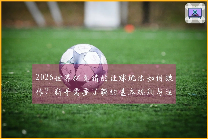 2026世界杯竞猜的让球玩法如何操作？新手需要了解的基本规则与注意事项