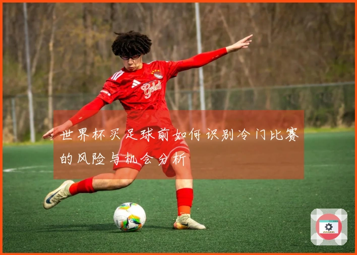 世界杯买足球前如何识别冷门比赛的风险与机会分析
