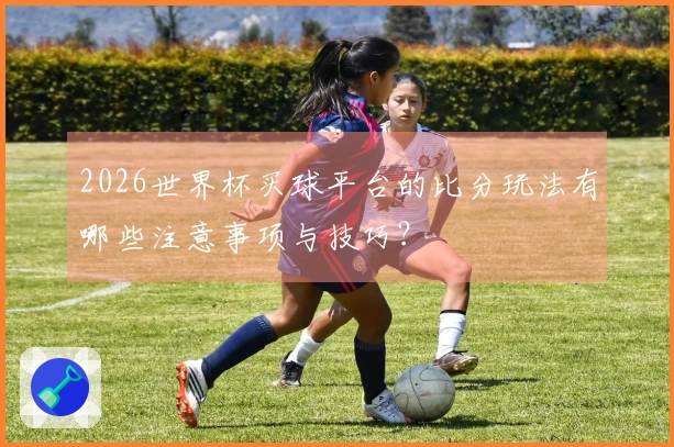 2026世界杯买球平台的比分玩法有哪些注意事项与技巧？